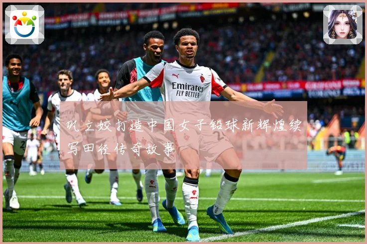 巩立姣打造中国女子铅球新辉煌续写田径传奇故事