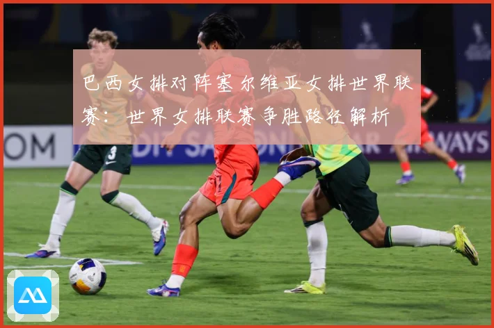 巴西女排对阵塞尔维亚女排世界联赛：世界女排联赛争胜路径解析