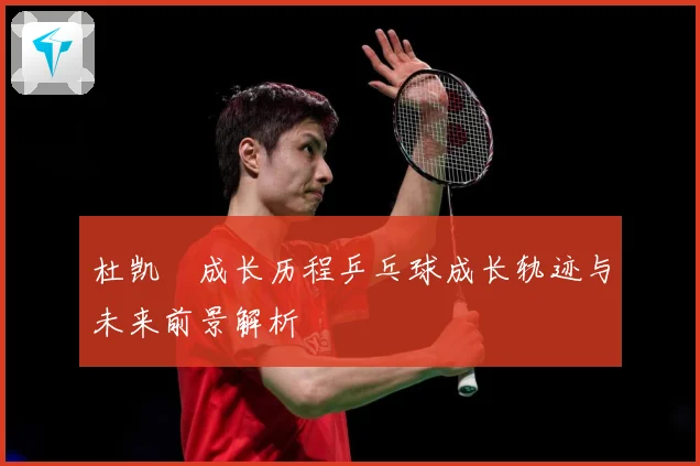 杜凯琹成长历程乒乓球成长轨迹与未来前景解析