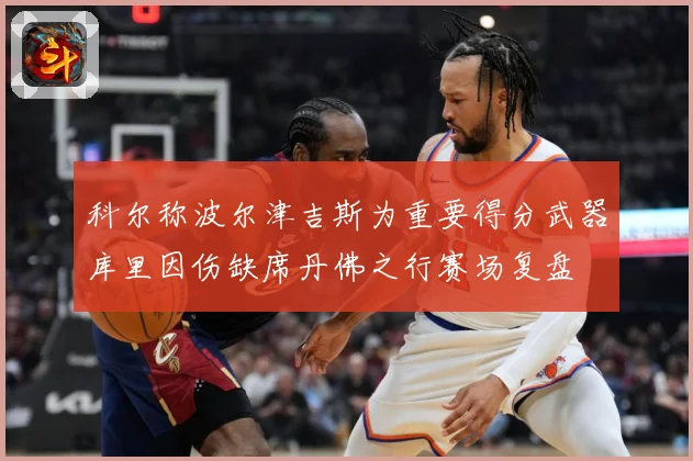 科尔称波尔津吉斯为重要得分武器库里因伤缺席丹佛之行赛场复盘