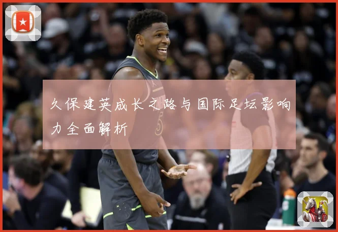 久保建英成长之路与国际足坛影响力全面解析
