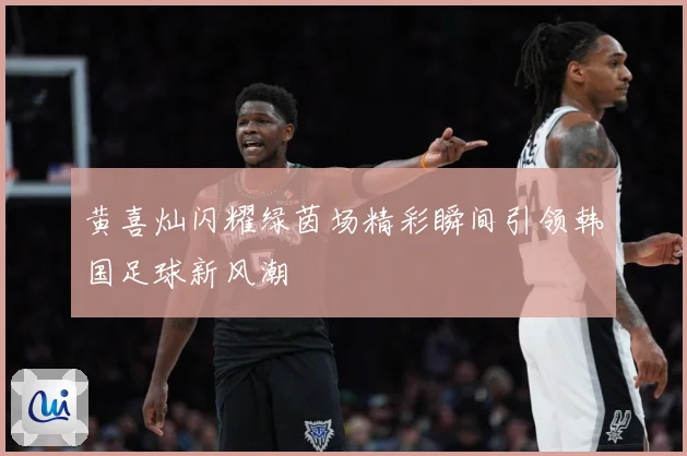 黄喜灿闪耀绿茵场精彩瞬间引领韩国足球新风潮
