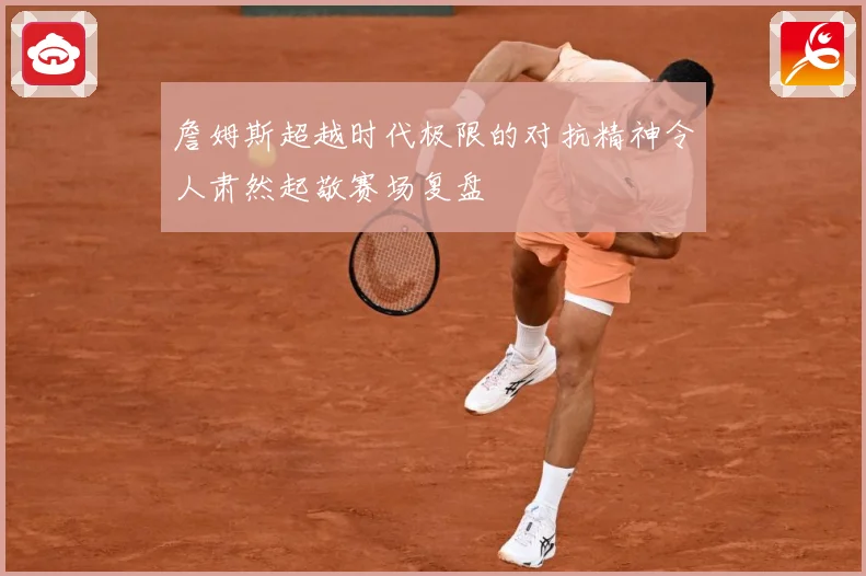 詹姆斯超越时代极限的对抗精神令人肃然起敬赛场复盘