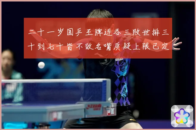 二十一岁国乒王牌连吞三败世排三十到七十皆不敌名嘴质疑上限已定赛场解读